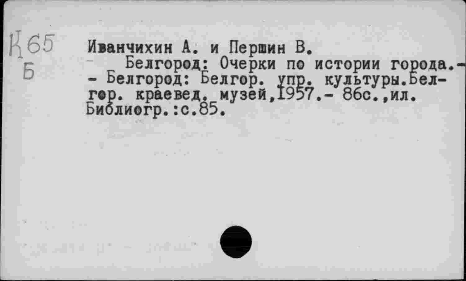 ﻿Н65
Иданчихин А. и Першин В.
Белгород: Очерки по истории города. - Белгород: Белгор. упр. культуры.Бел-гор. краевед, музей,1957.- 86с.,ил. Биолиогр.:с.85.